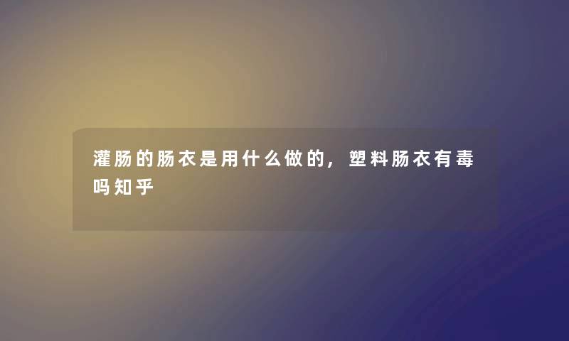 灌肠的肠衣是用什么做的,塑料肠衣有毒吗知乎