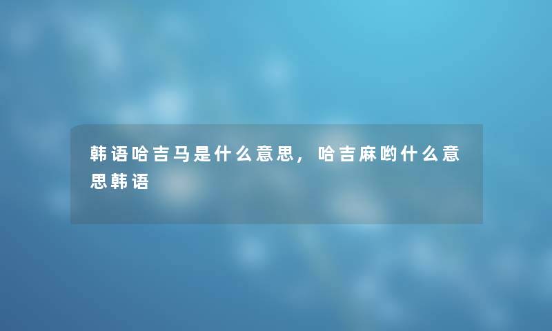 韩语哈吉马是什么意思,哈吉麻哟什么意思韩语