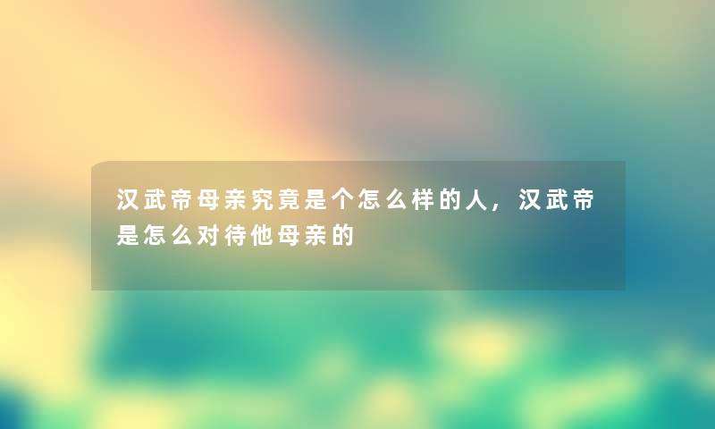 汉武帝母亲究竟是个怎么样的人,汉武帝是怎么对待他母亲的