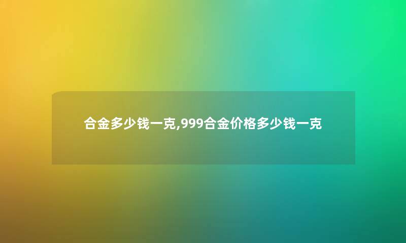 合金多少钱一克,999合金价格多少钱一克