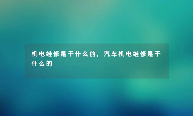 机电维修是干什么的,汽车机电维修是干什么的