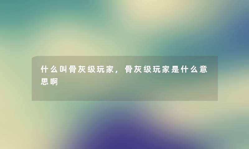 什么叫骨灰级玩家,骨灰级玩家是什么意思啊