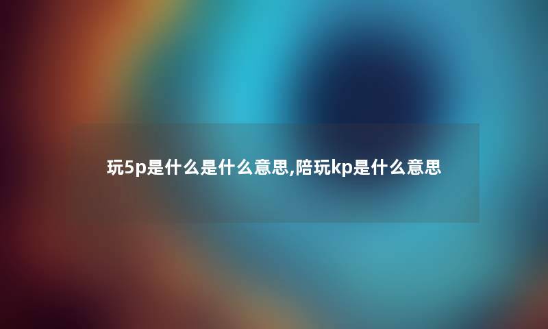 玩5p是什么是什么意思,陪玩kp是什么意思