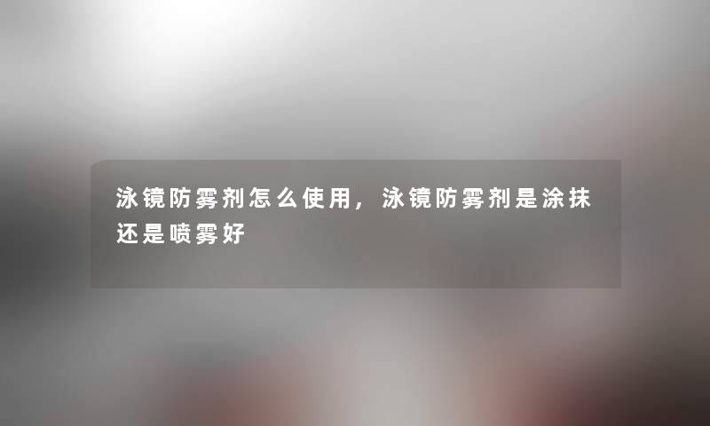 泳镜防雾剂怎么使用,泳镜防雾剂是涂抹还是喷雾好