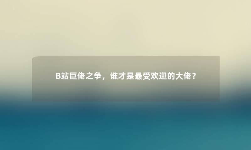 B站巨佬之争，谁才是受欢迎的大佬？