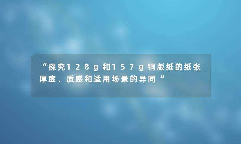 “探究128g和157g铜版纸的纸张厚度、质感和适用场景的异同“