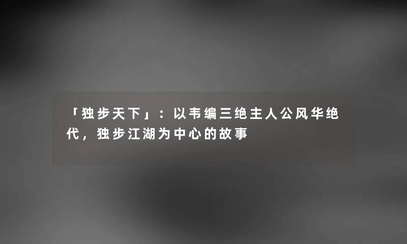 「独步天下」：以韦编三绝主人公风华绝代，独步江湖为中心的故事