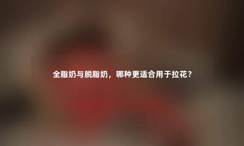 全脂奶与脱脂奶，哪种更适合用于拉花？