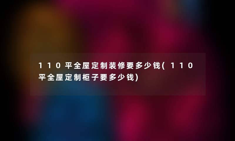 110平全屋定制装修要多少钱(110平全屋定制柜子要多少钱)