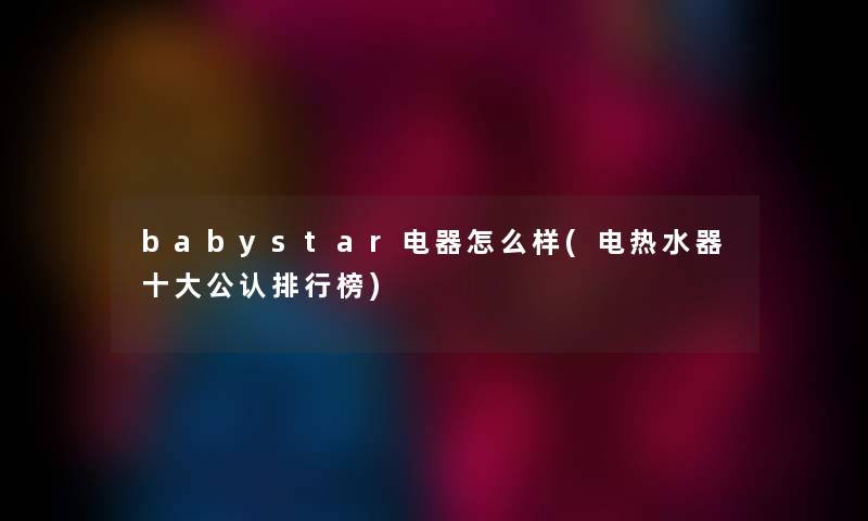 babystar电器怎么样(电热水器一些不错整理榜)