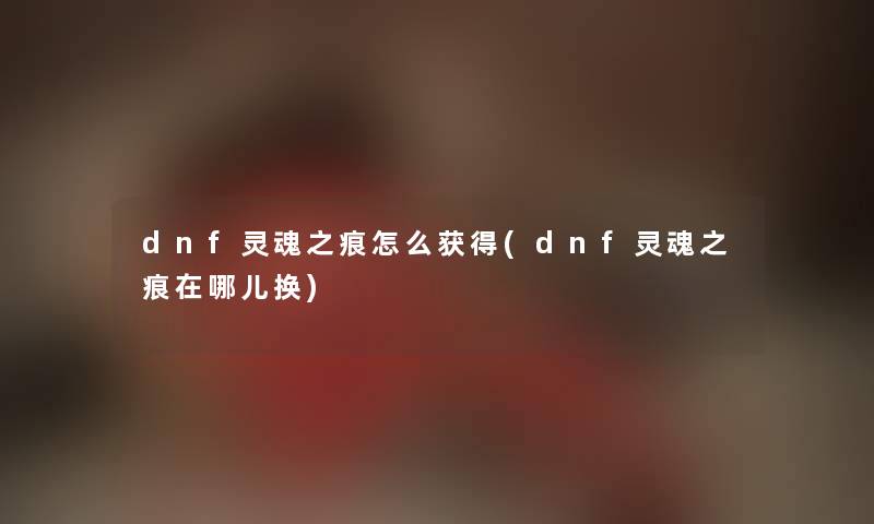 dnf灵魂之痕怎么获得(dnf灵魂之痕在哪儿换)