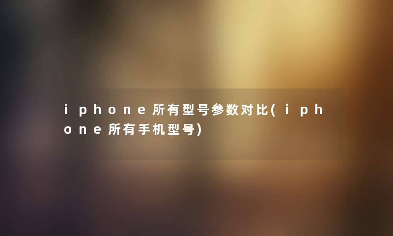 iphone所有型号参数对比(iphone所有手机型号)