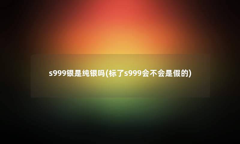 s999银是纯银吗(标了s999会不会是假的)