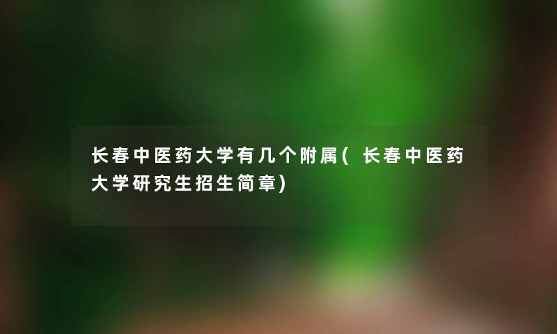 长春中医药大学有几个附属(长春中医药大学研究生招生简章)