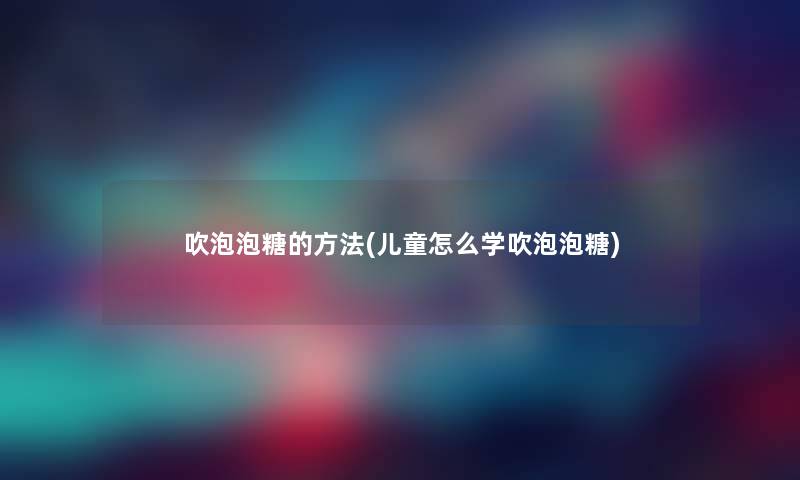 吹泡泡糖的方法(儿童怎么学吹泡泡糖)