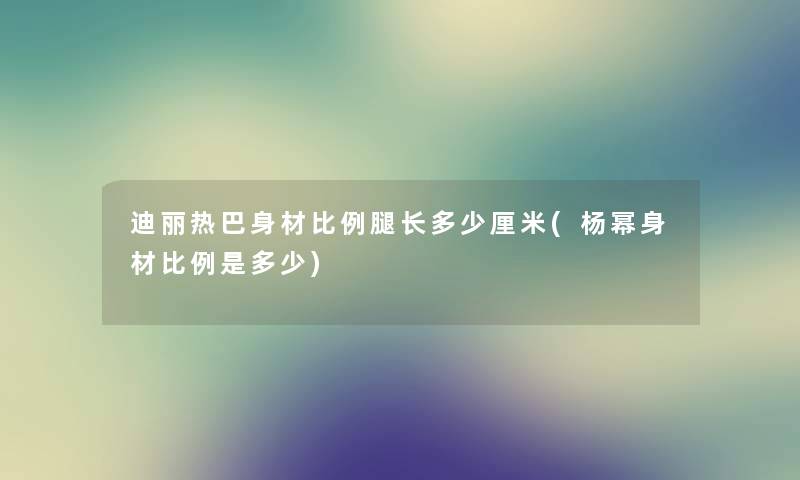 迪丽热巴身材比例腿长多少厘米(杨幂身材比例是多少)