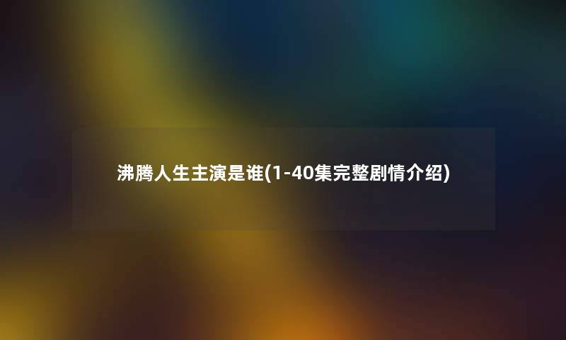 沸腾人生主演是谁(1-40集完整剧情介绍)