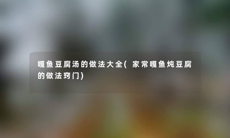 嘎鱼豆腐汤的做法大全(家常嘎鱼炖豆腐的做法窍门)