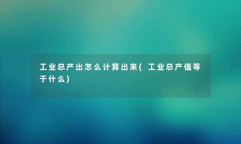 工业总产出怎么计算出来(工业总产值等于什么)