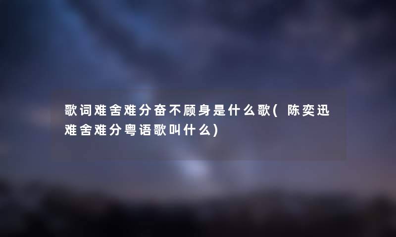 歌词难舍难分奋不顾身是什么歌(陈奕迅难舍难分粤语歌叫什么)