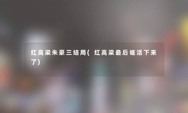 红高粱朱豪三结局(红高粱这里要说谁活下来了)