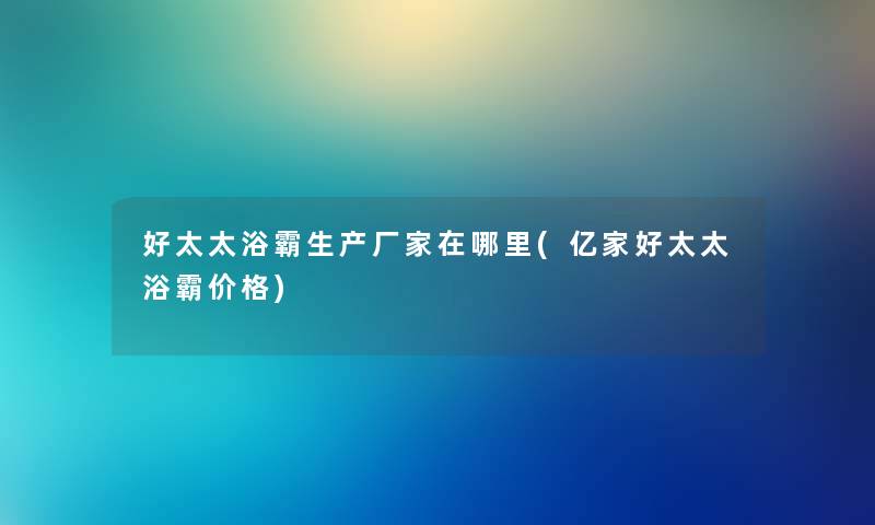 好太太浴霸生产厂家在哪里(亿家好太太浴霸价格)