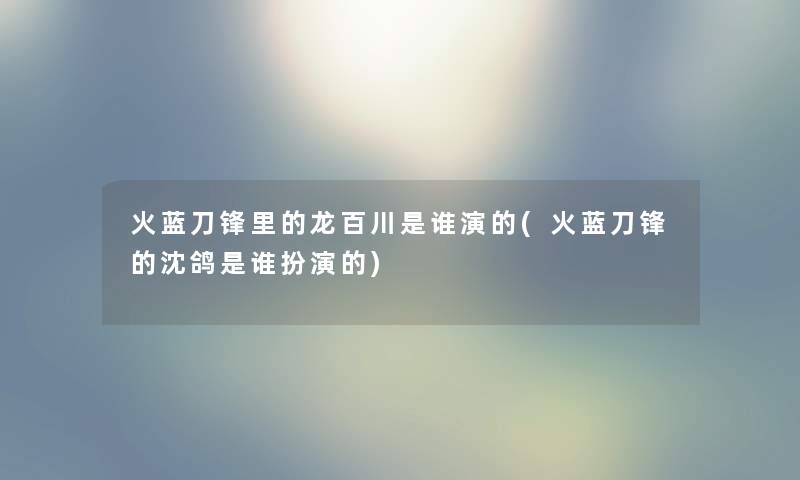 火蓝刀锋里的龙百川是谁演的(火蓝刀锋的沈鸽是谁扮演的)