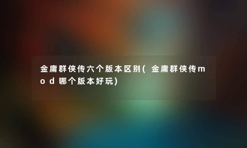 金庸群侠传六个版本区别(金庸群侠传mod哪个版本好玩)