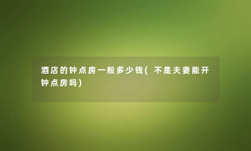 酒店的钟点房一般多少钱(不是夫妻能开钟点房吗)