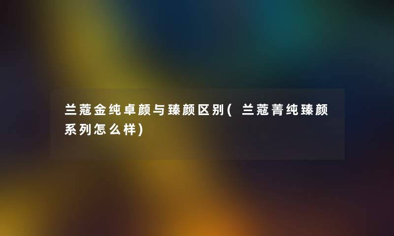 兰蔻金纯卓颜与臻颜区别(兰蔻菁纯臻颜系列怎么样)