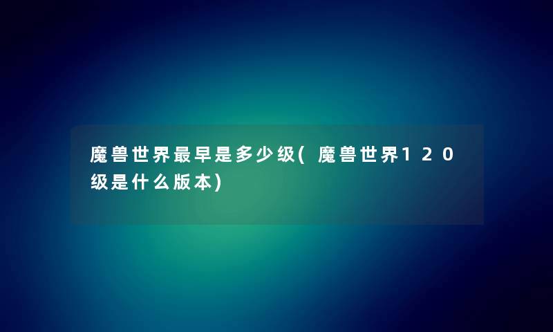 魔兽世界早是多少级(魔兽世界120级是什么版本)