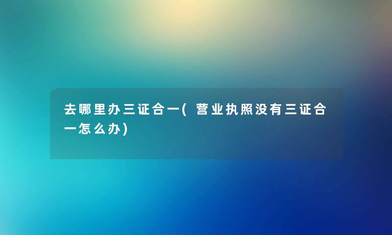 去哪里办三证合一(营业执照没有三证合一怎么办)