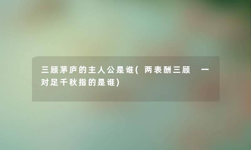 三顾茅庐的主人公是谁(两表酬三顾 一对足千秋指的是谁)