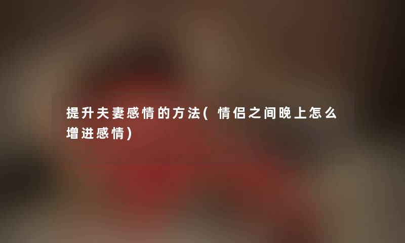 提升夫妻感情的方法(情侣之间晚上怎么增进感情)