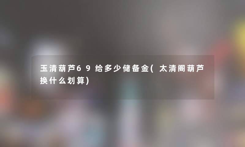 玉清葫芦69给多少储备金(太清阁葫芦换什么划算)