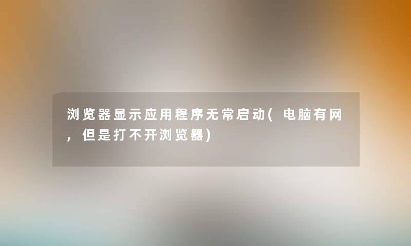 浏览器显示应用程序无常启动(电脑有网,但是打不开浏览器)