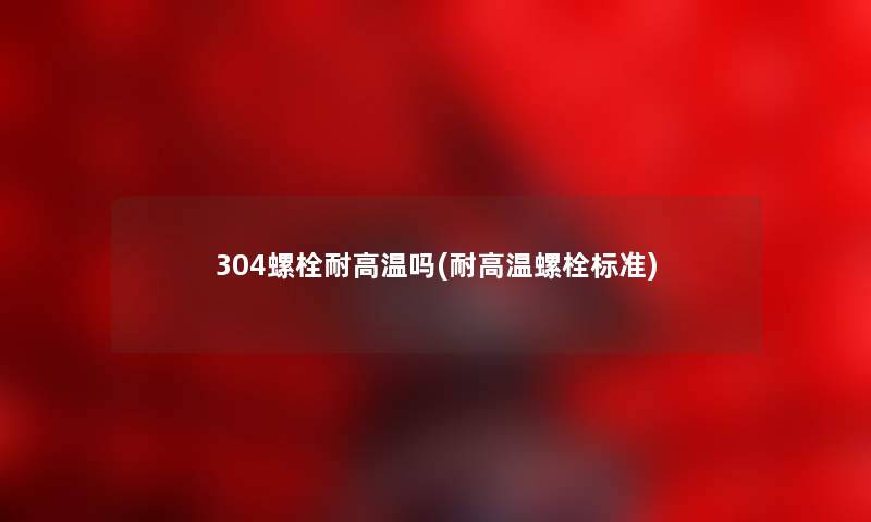 304螺栓耐高温吗(耐高温螺栓标准)