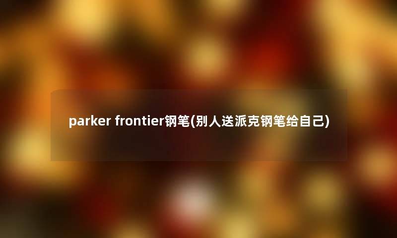 parker frontier钢笔(别人送派克钢笔给自己)