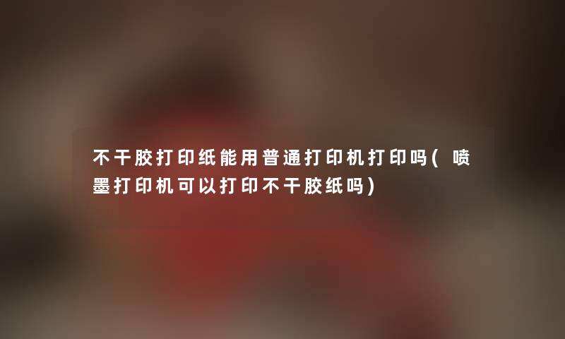 不干胶打印纸能用普通打印机打印吗(喷墨打印机可以打印不干胶纸吗)