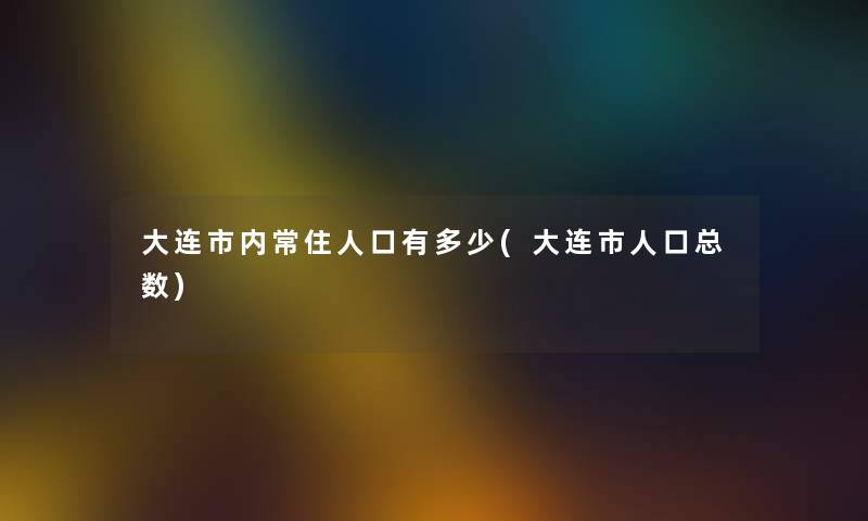 大连市内常住人口有多少(大连市人口总数)