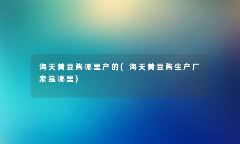 海天黄豆酱哪里产的(海天黄豆酱生产厂家是哪里)