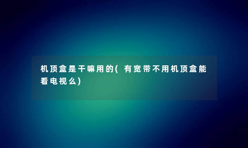 机顶盒是干嘛用的(有宽带不用机顶盒能看电视么)