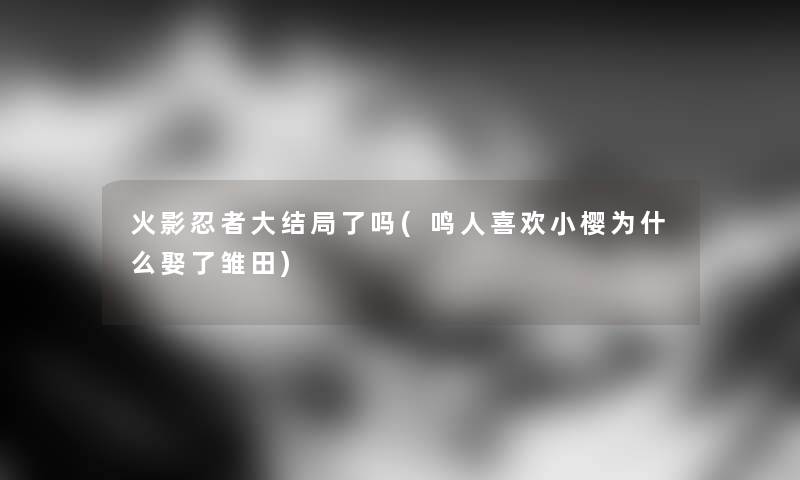 火影忍者大结局了吗(鸣人喜欢小樱为什么娶了雏田)