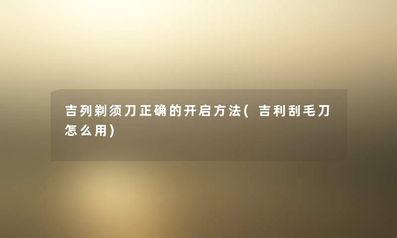 吉列剃须刀正确的开启方法(吉利刮毛刀怎么用)