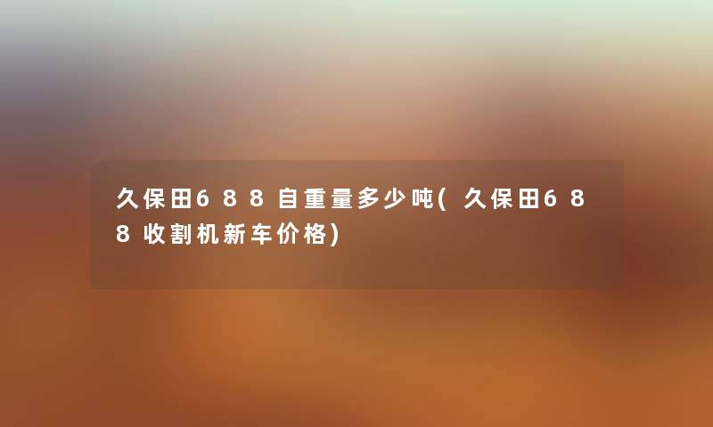 久保田688自重量多少吨(久保田688收割机新车价格)