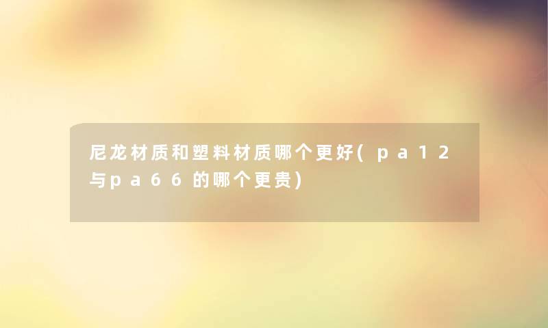 尼龙材质和塑料材质哪个更好(pa12与pa66的哪个更贵)