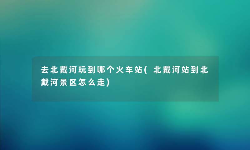 去北戴河玩到哪个火车站(北戴河站到北戴河景区怎么走)