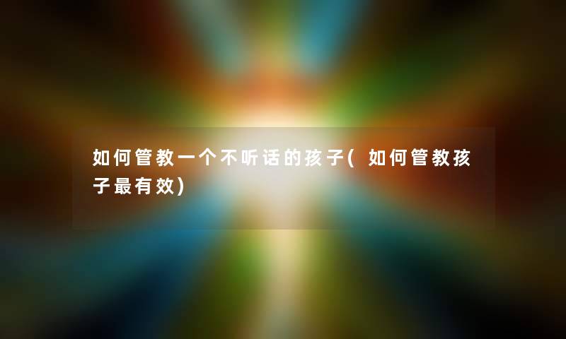 如何管教一个不听话的孩子(如何管教孩子有效)