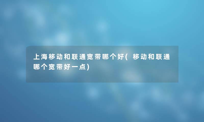 上海移动和联通宽带哪个好(移动和联通哪个宽带好一点)