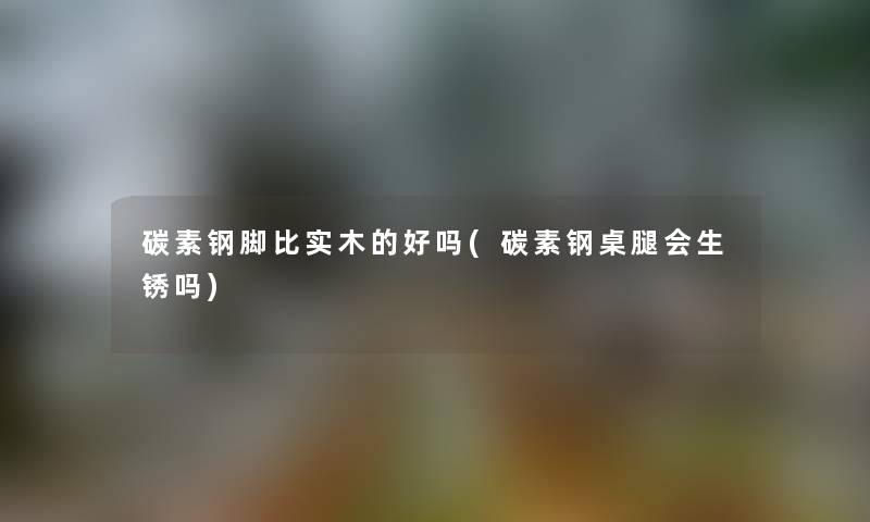 碳素钢脚比实木的好吗(碳素钢桌腿会生锈吗)